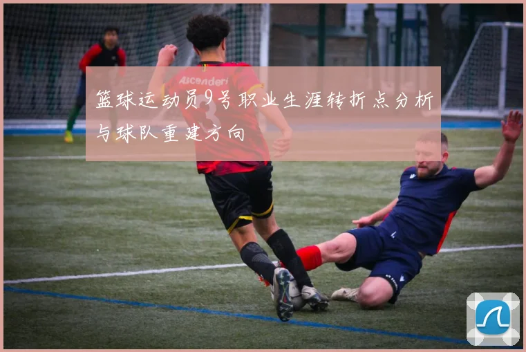 篮球运动员9号职业生涯转折点分析与球队重建方向