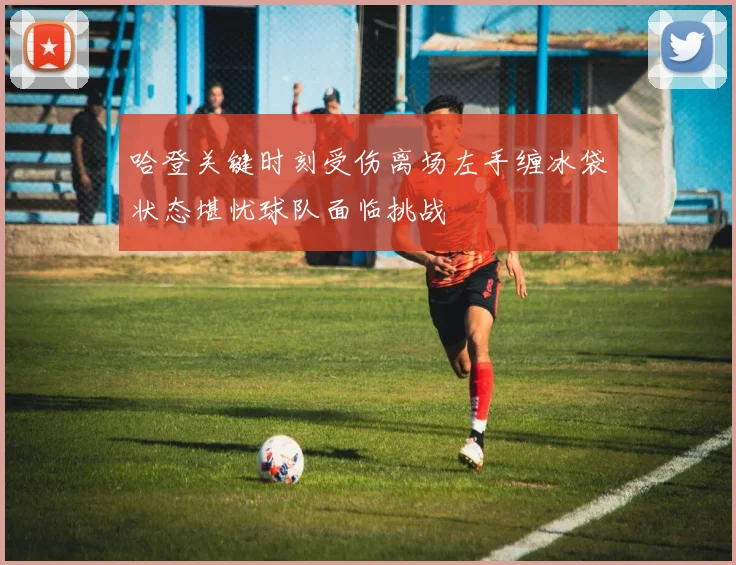 哈登关键时刻受伤离场左手缠冰袋状态堪忧球队面临挑战