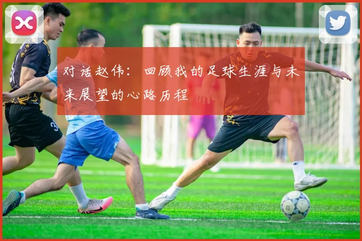 对话赵伟:回顾我的足球生涯与未来展望的心路历程