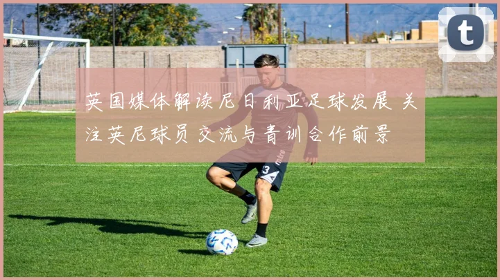 英国媒体解读尼日利亚足球发展 关注英尼球员交流与青训合作前景