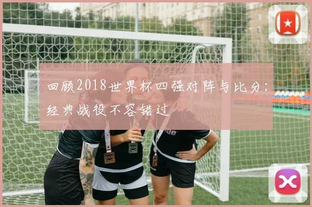 回顾2018世界杯四强对阵与比分：经典战役不容错过