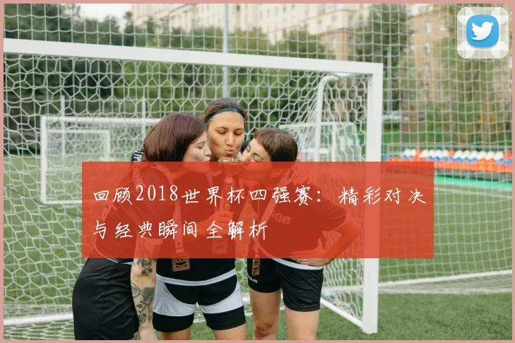 回顾2018世界杯四强赛：精彩对决与经典瞬间全解析