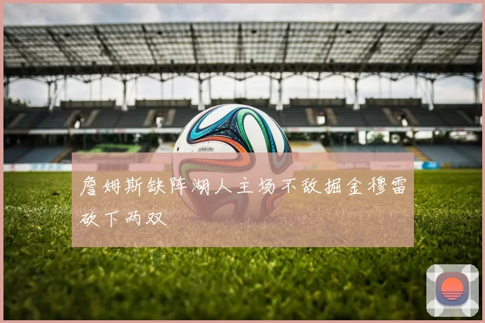 詹姆斯缺阵湖人主场不敌掘金穆雷砍下两双